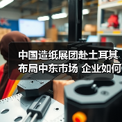 中国造纸展团赴土耳其布局中东市场 企业如何抢占先机？（图1）